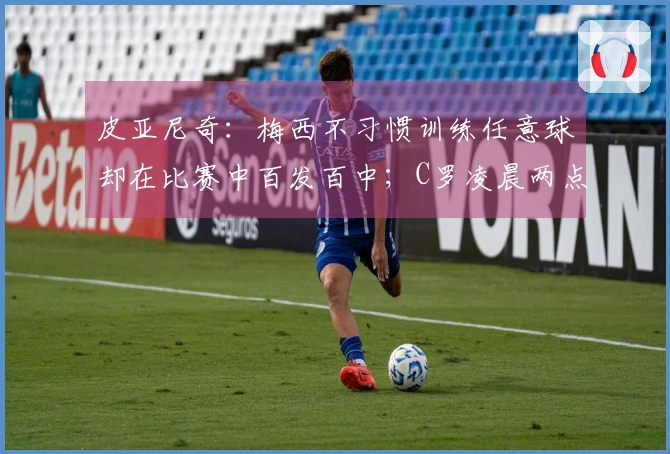 皮亚尼奇：梅西不习惯训练任意球却在比赛中百发百中；C罗凌晨两点仍坚持额外训练