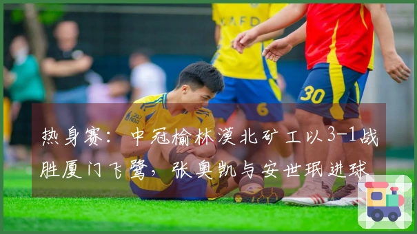 热身赛：中冠榆林漠北矿工以3-1战胜厦门飞鹭，张奥凯与安世珉进球