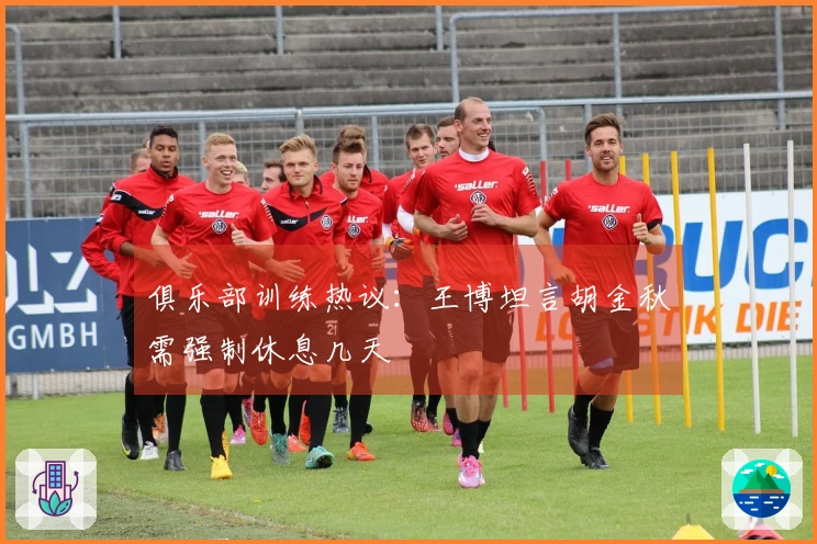 俱乐部训练热议：王博坦言胡金秋需强制休息几天