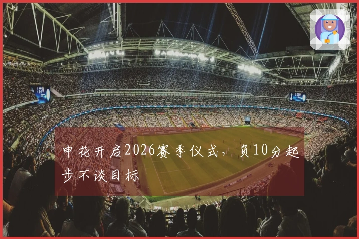 申花开启2026赛季仪式，负10分起步不谈目标