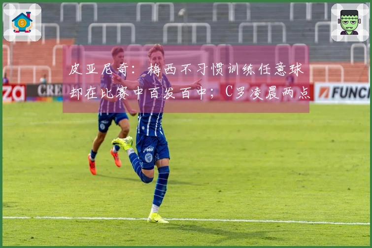 皮亚尼奇：梅西不习惯训练任意球却在比赛中百发百中；C罗凌晨两点仍坚持额外训练