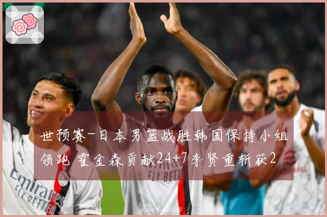 世预赛-日本男篮战胜韩国保持小组领跑 霍金森贡献24+7李贤重斩获28+11