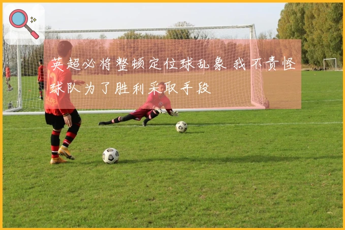 英超必将整顿定位球乱象 我不责怪球队为了胜利采取手段