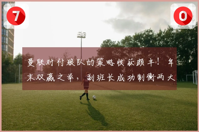 曼联对付狼队的策略收获颇丰！年末双赢之举，副班长成功制衡两大争四对手