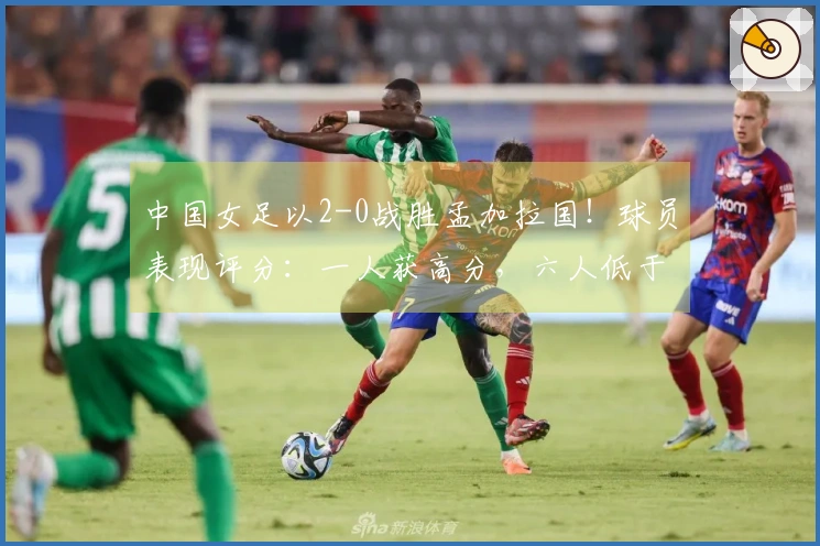 中国女足以2-0战胜孟加拉国！球员表现评分：一人获高分，六人低于及格线，揭晓最低分选手