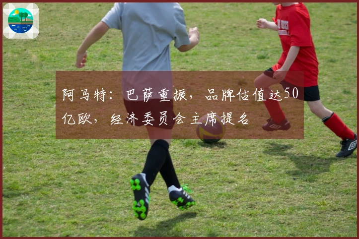 阿马特：巴萨重振，品牌估值达50亿欧，经济委员会主席提名