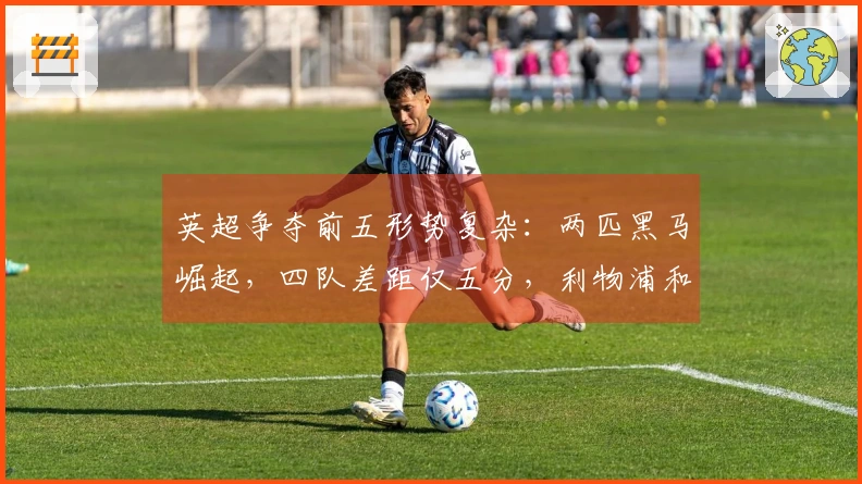 英超争夺前五形势复杂：两匹黑马崛起，四队差距仅五分，利物浦和切尔西或陷困境