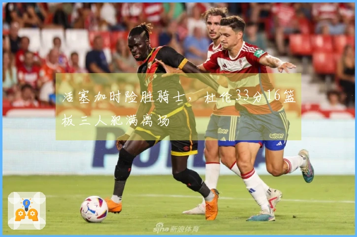 活塞加时险胜骑士，杜伦33分16篮板三人犯满离场