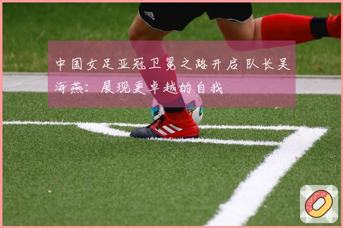 中国女足亚冠卫冕之路开启 队长吴海燕：展现更卓越的自我