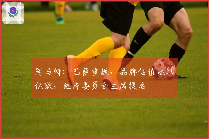 阿马特：巴萨重振，品牌估值达50亿欧，经济委员会主席提名