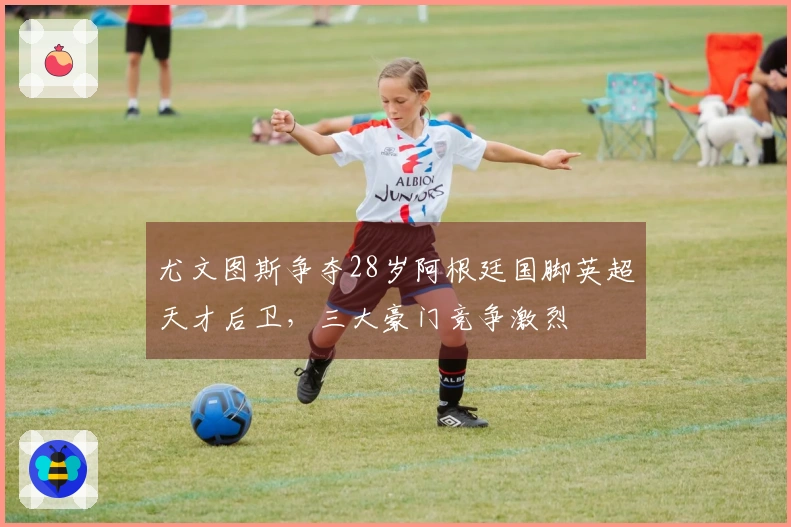 尤文图斯争夺28岁阿根廷国脚英超天才后卫，三大豪门竞争激烈