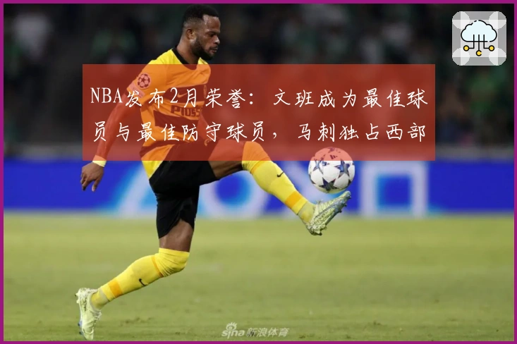 NBA发布2月荣誉：文班成为最佳球员与最佳防守球员，马刺独占西部四项奖项