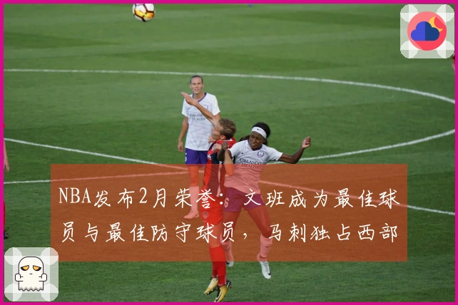 NBA发布2月荣誉：文班成为最佳球员与最佳防守球员，马刺独占西部四项奖项