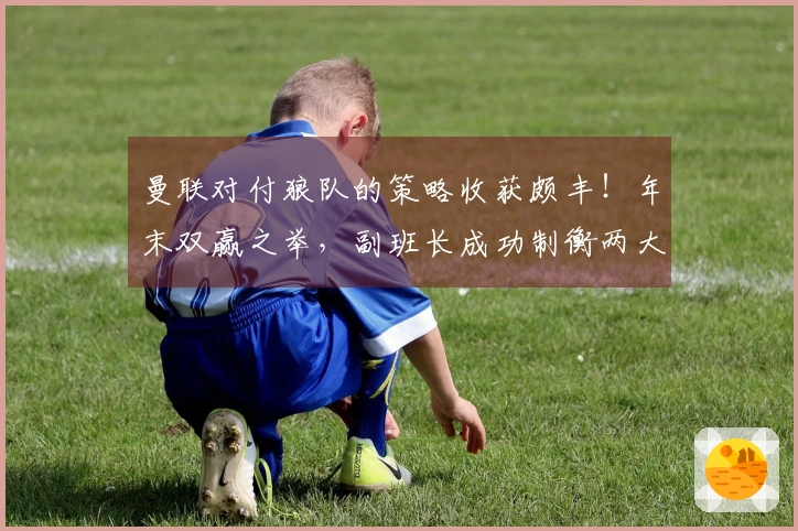 曼联对付狼队的策略收获颇丰！年末双赢之举，副班长成功制衡两大争四对手