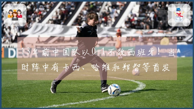 13年前中国队以0-1不敌西班牙！当时阵中有卡西、哈维和郑智等首发球员