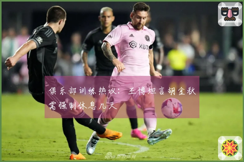俱乐部训练热议：王博坦言胡金秋需强制休息几天
